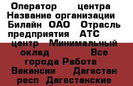 Оператор Call-центра › Название организации ­ Билайн, ОАО › Отрасль предприятия ­ АТС, call-центр › Минимальный оклад ­ 40 000 - Все города Работа » Вакансии   . Дагестан респ.,Дагестанские Огни г.